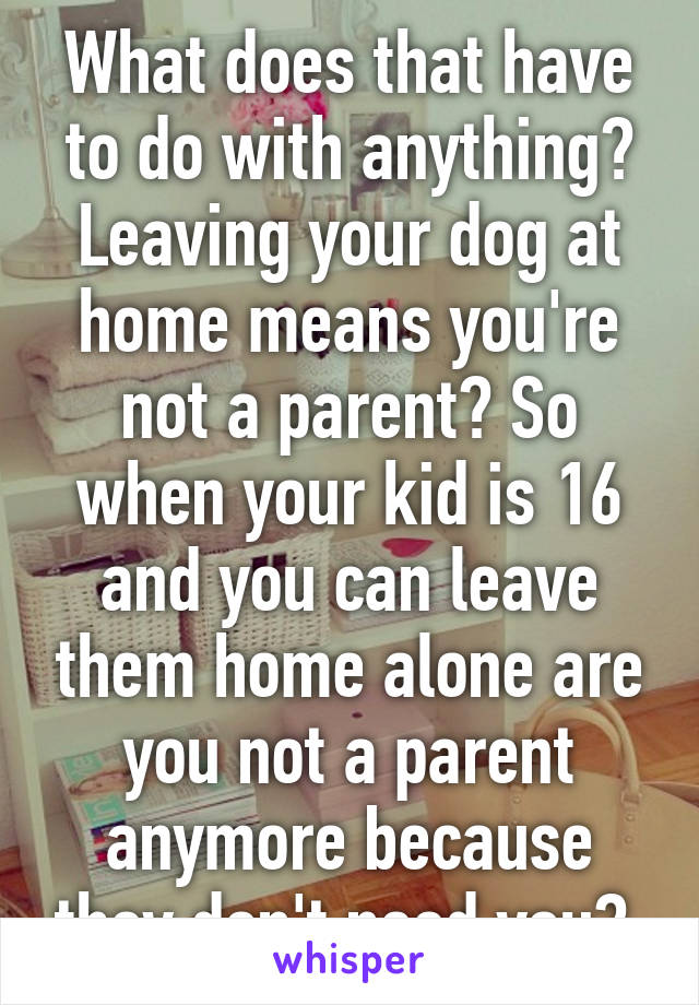 What does that have to do with anything? Leaving your dog at home means you're not a parent? So when your kid is 16 and you can leave them home alone are you not a parent anymore because they don't need you? 