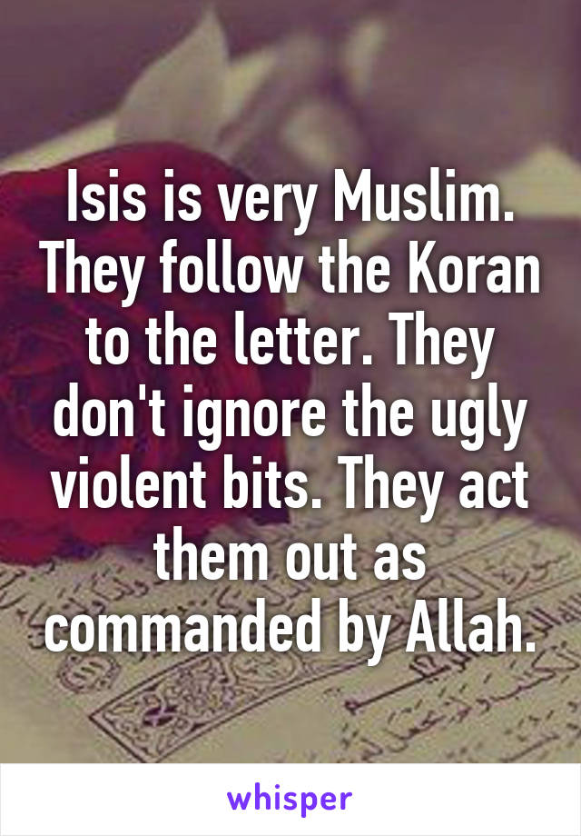 Isis is very Muslim. They follow the Koran to the letter. They don't ignore the ugly violent bits. They act them out as commanded by Allah.