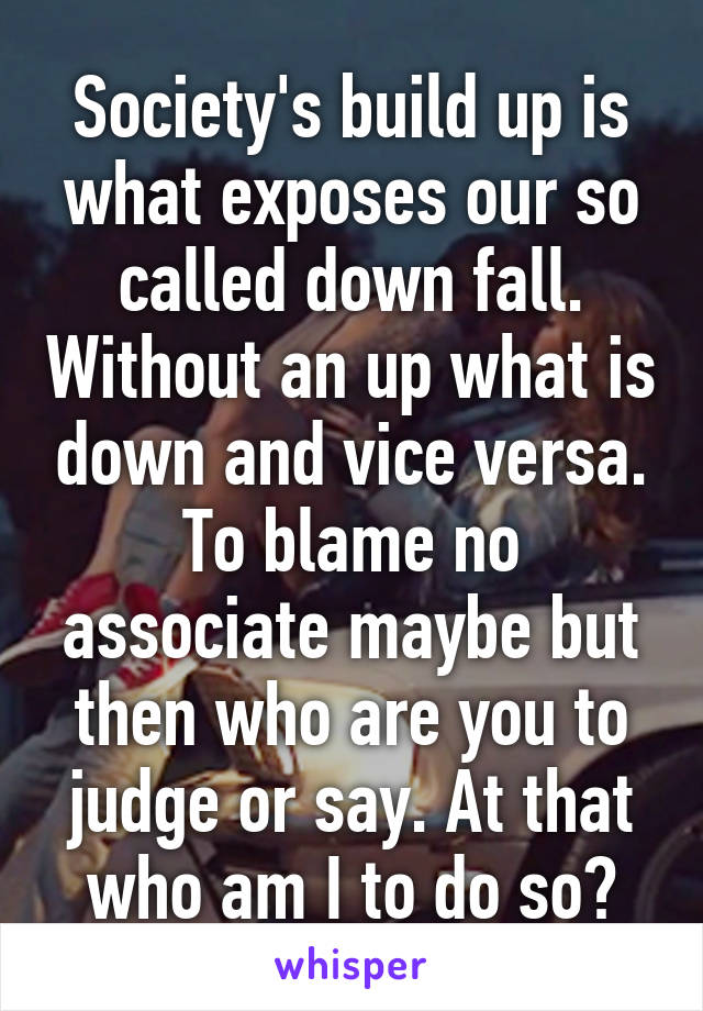 Society's build up is what exposes our so called down fall. Without an up what is down and vice versa. To blame no associate maybe but then who are you to judge or say. At that who am I to do so?