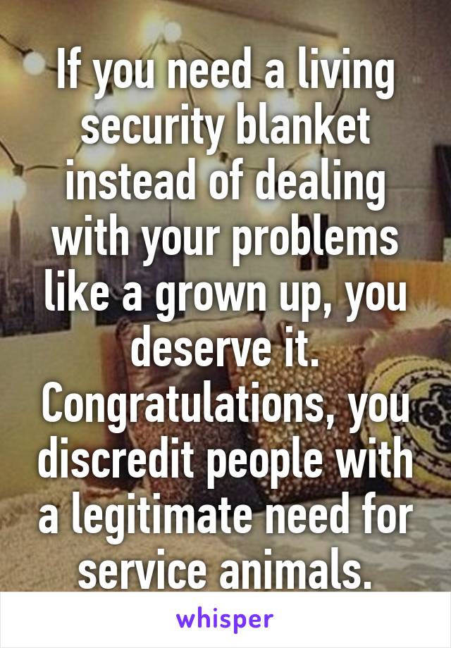 If you need a living security blanket instead of dealing with your problems like a grown up, you deserve it. Congratulations, you discredit people with a legitimate need for service animals.