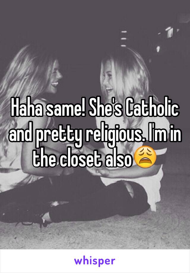 Haha same! She's Catholic and pretty religious. I'm in the closet also😩