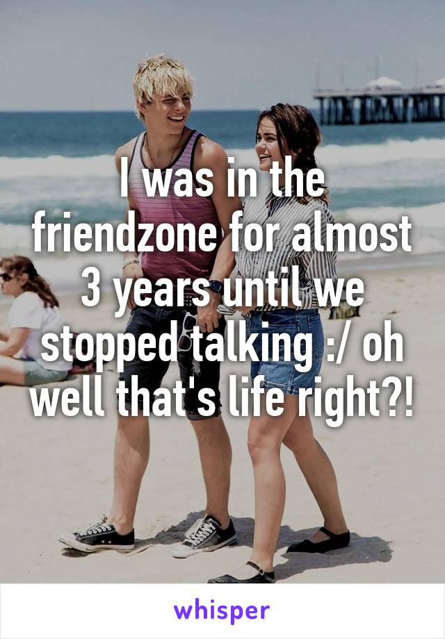 I was in the friendzone for almost 3 years until we stopped talking :/ oh well that's life right?! 