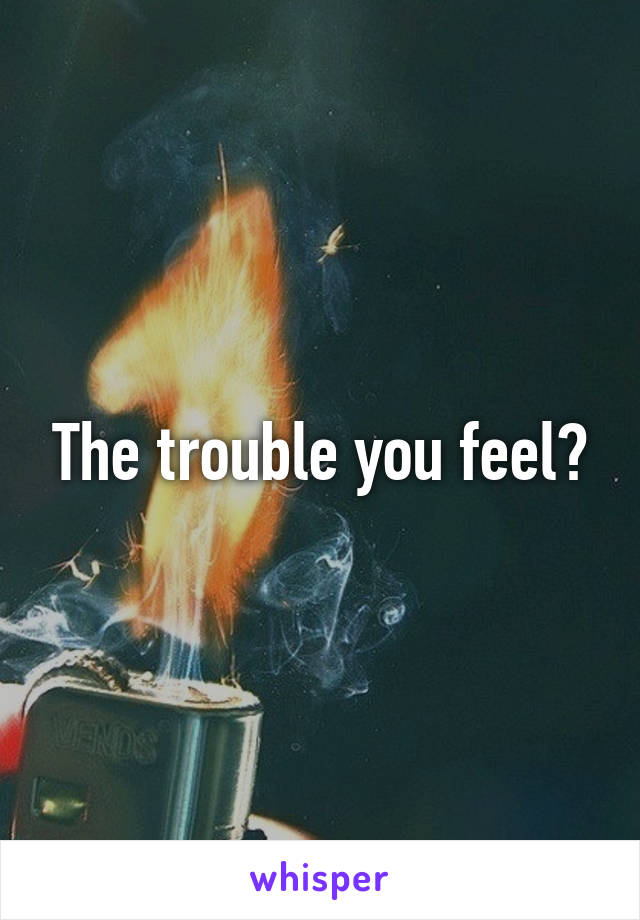 The trouble you feel?