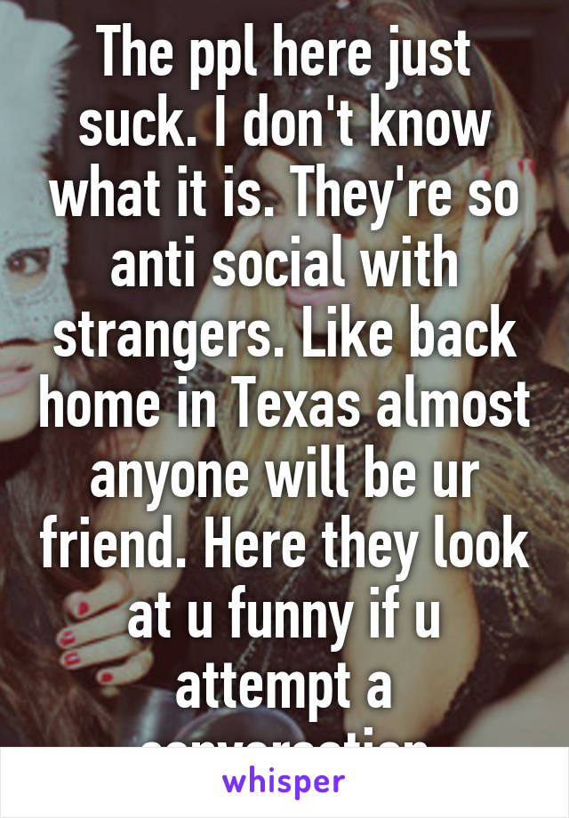 The ppl here just suck. I don't know what it is. They're so anti social with strangers. Like back home in Texas almost anyone will be ur friend. Here they look at u funny if u attempt a conversation