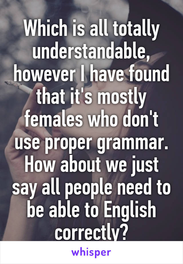 Which is all totally understandable, however I have found that it's mostly females who don't use proper grammar. How about we just say all people need to be able to English correctly?