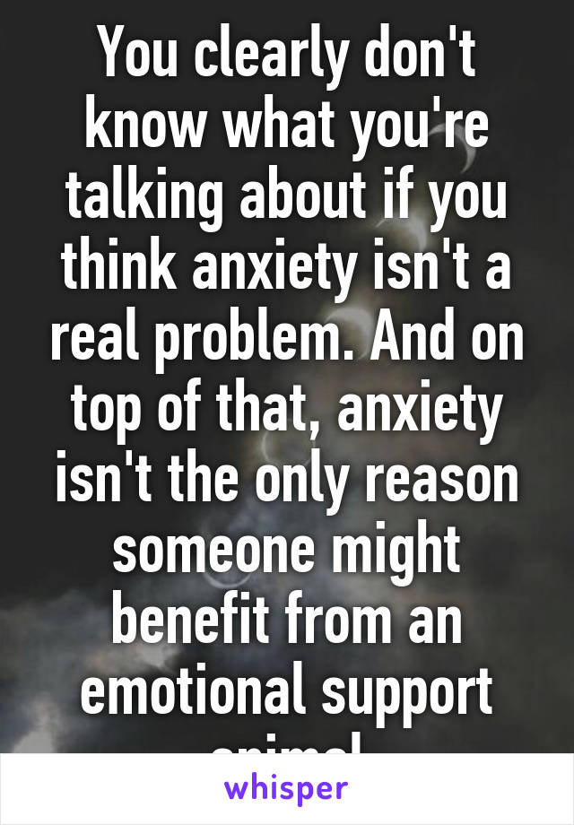 You clearly don't know what you're talking about if you think anxiety isn't a real problem. And on top of that, anxiety isn't the only reason someone might benefit from an emotional support animal