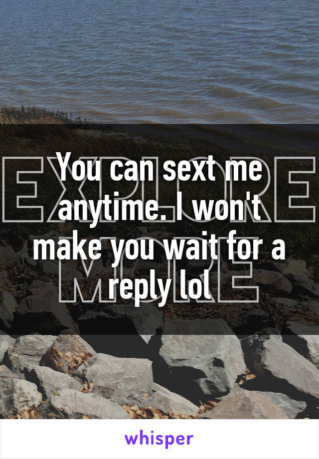 You can sext me anytime. I won't make you wait for a reply lol