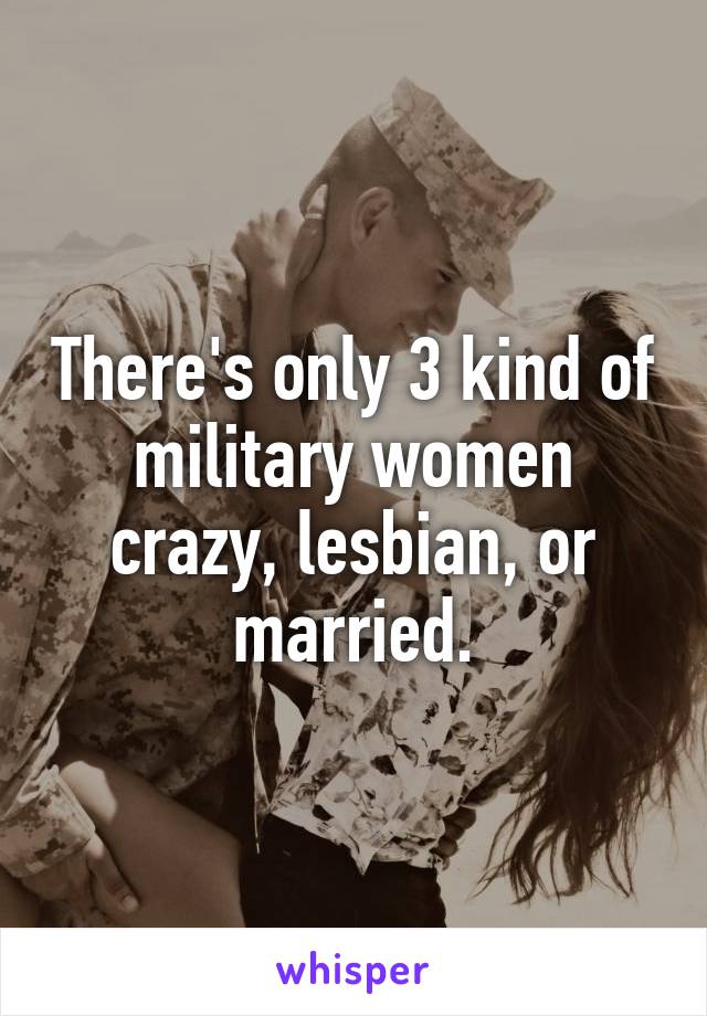 There's only 3 kind of military women crazy, lesbian, or married.