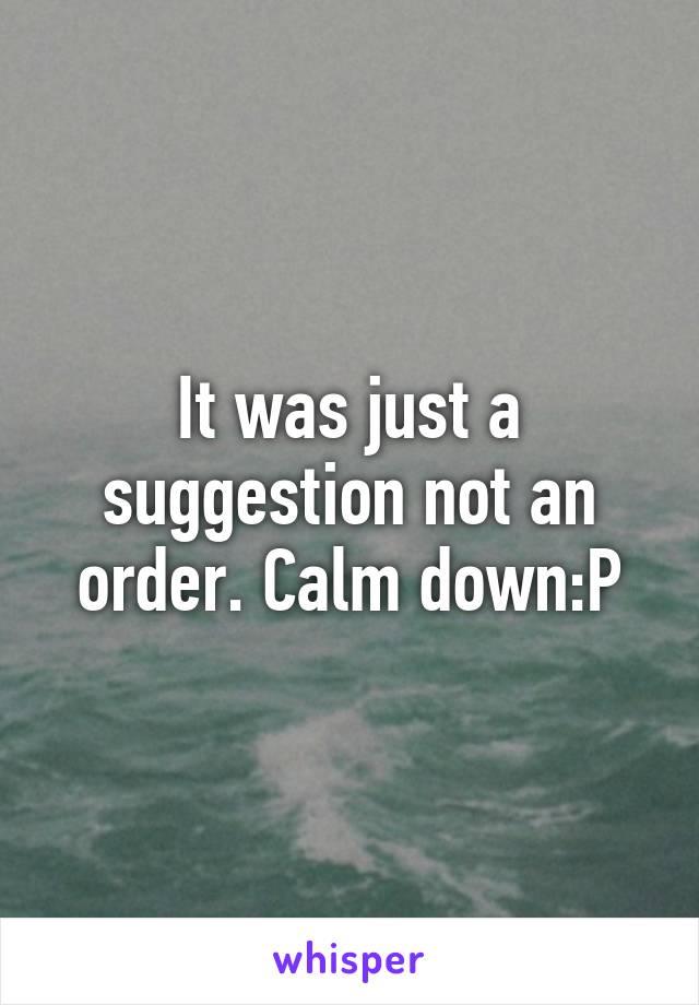 It was just a suggestion not an order. Calm down:P