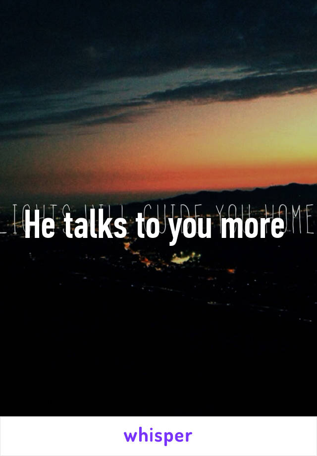 He talks to you more 