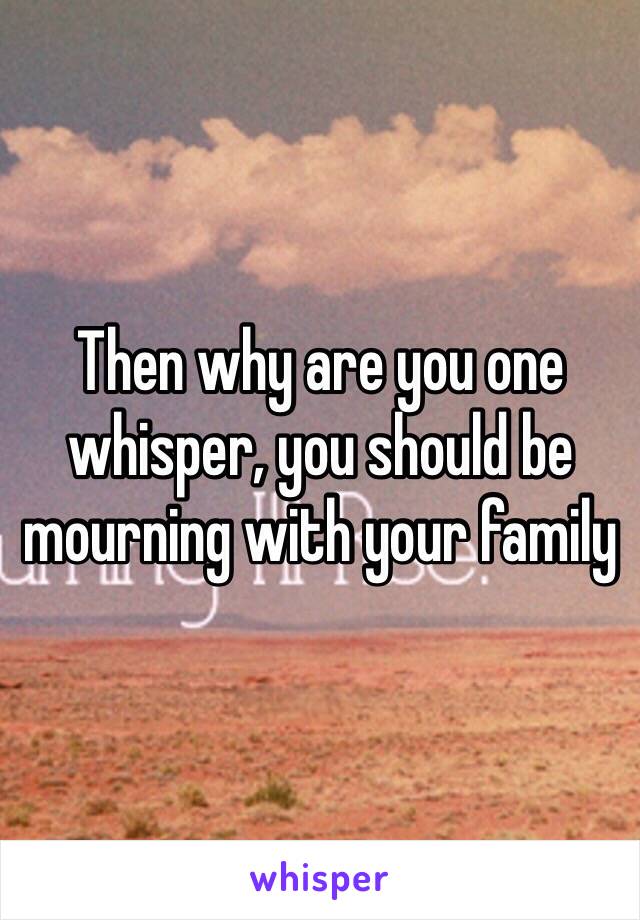 Then why are you one whisper, you should be mourning with your family 