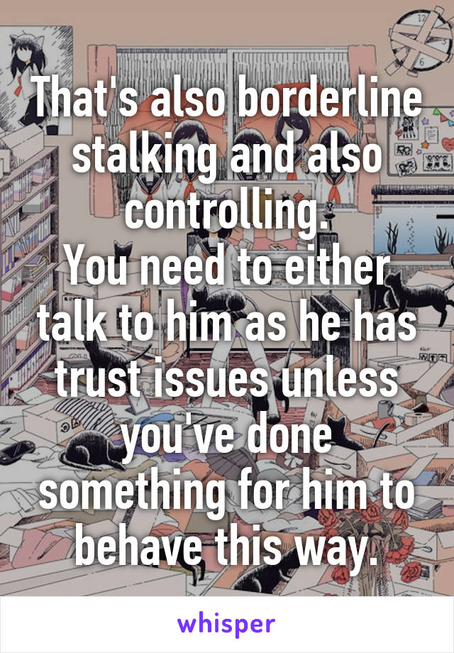 That's also borderline stalking and also controlling.
You need to either talk to him as he has trust issues unless you've done something for him to behave this way.