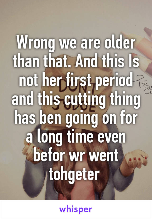 Wrong we are older than that. And this Is not her first period and this cutting thing has ben going on for a long time even befor wr went tohgeter 