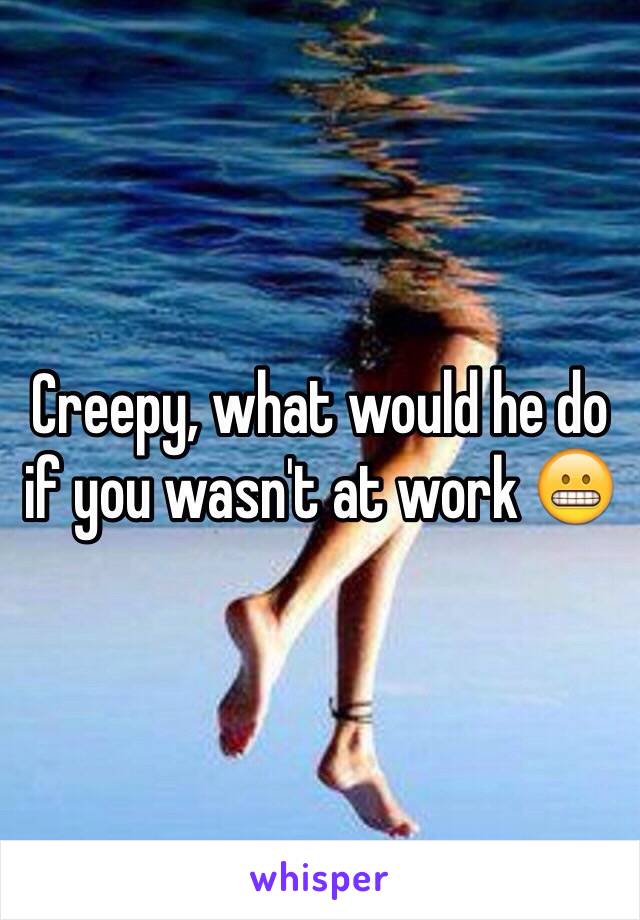 Creepy, what would he do if you wasn't at work 😬