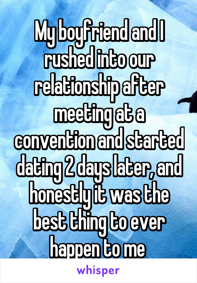 My boyfriend and I rushed into our relationship after meeting at a convention and started dating 2 days later, and honestly it was the best thing to ever happen to me 