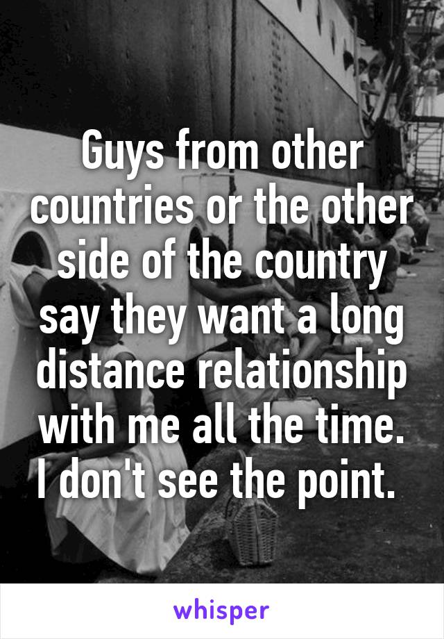 Guys from other countries or the other side of the country say they want a long distance relationship with me all the time. I don't see the point. 