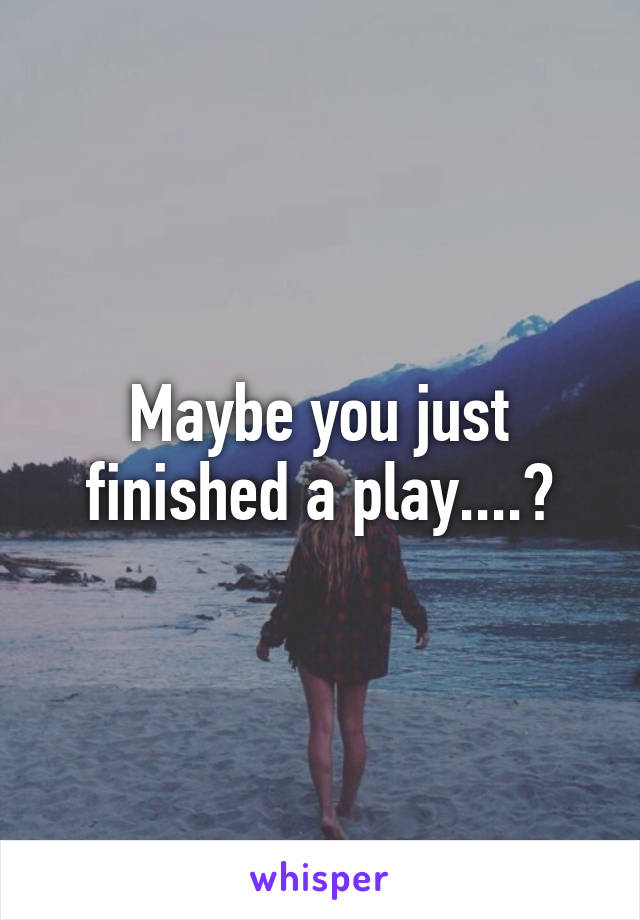 Maybe you just finished a play....?