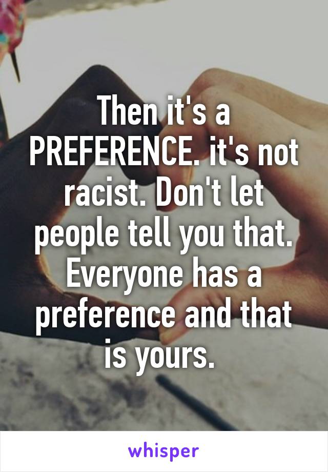 Then it's a PREFERENCE. it's not racist. Don't let people tell you that. Everyone has a preference and that is yours. 