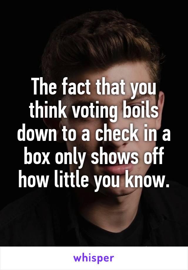 The fact that you think voting boils down to a check in a box only shows off how little you know.