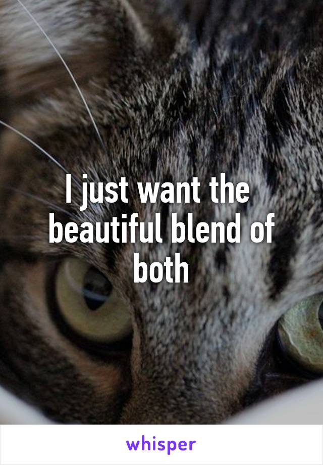 I just want the  beautiful blend of both