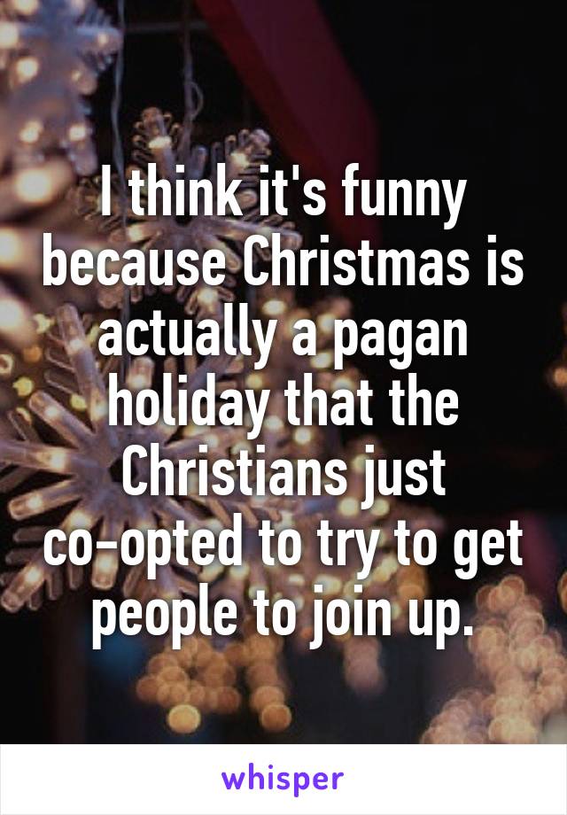 I think it's funny because Christmas is actually a pagan holiday that the Christians just co-opted to try to get people to join up.
