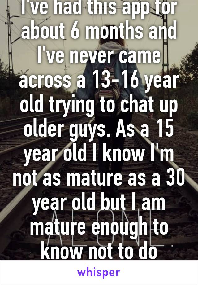 I've had this app for about 6 months and I've never came across a 13-16 year old trying to chat up older guys. As a 15 year old I know I'm not as mature as a 30 year old but I am mature enough to know not to do anything like that