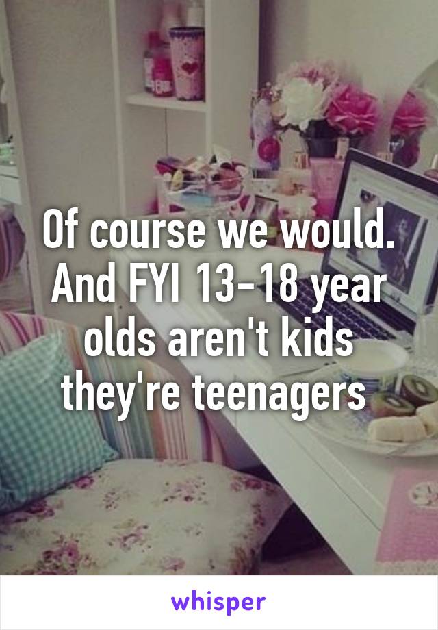 Of course we would. And FYI 13-18 year olds aren't kids they're teenagers 