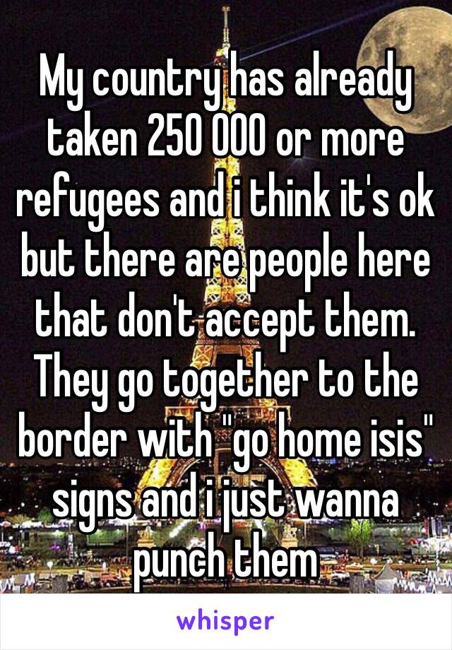 My country has already taken 250 000 or more refugees and i think it's ok but there are people here that don't accept them. They go together to the border with "go home isis" signs and i just wanna punch them