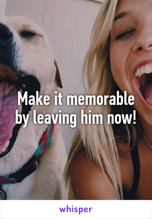 Make it memorable by leaving him now!