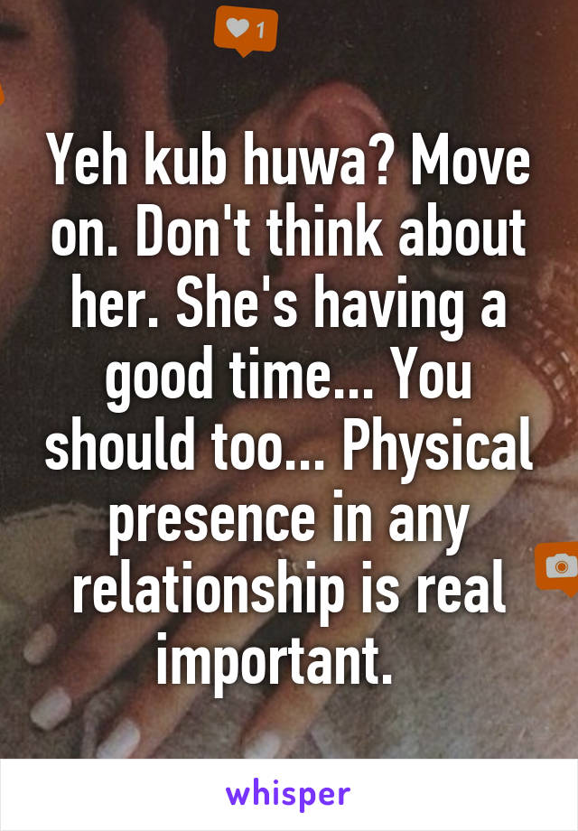 Yeh kub huwa? Move on. Don't think about her. She's having a good time... You should too... Physical presence in any relationship is real important.  