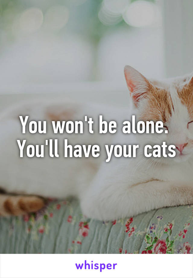 You won't be alone.  You'll have your cats