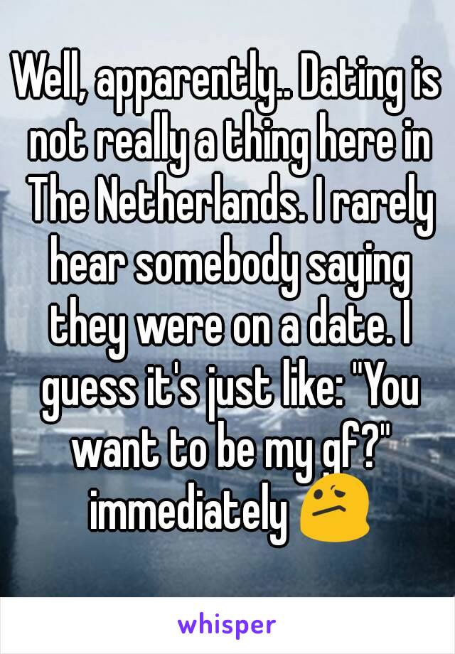 Well, apparently.. Dating is not really a thing here in The Netherlands. I rarely hear somebody saying they were on a date. I guess it's just like: "You want to be my gf?" immediately 😕