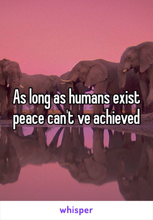 As long as humans exist peace can't ve achieved