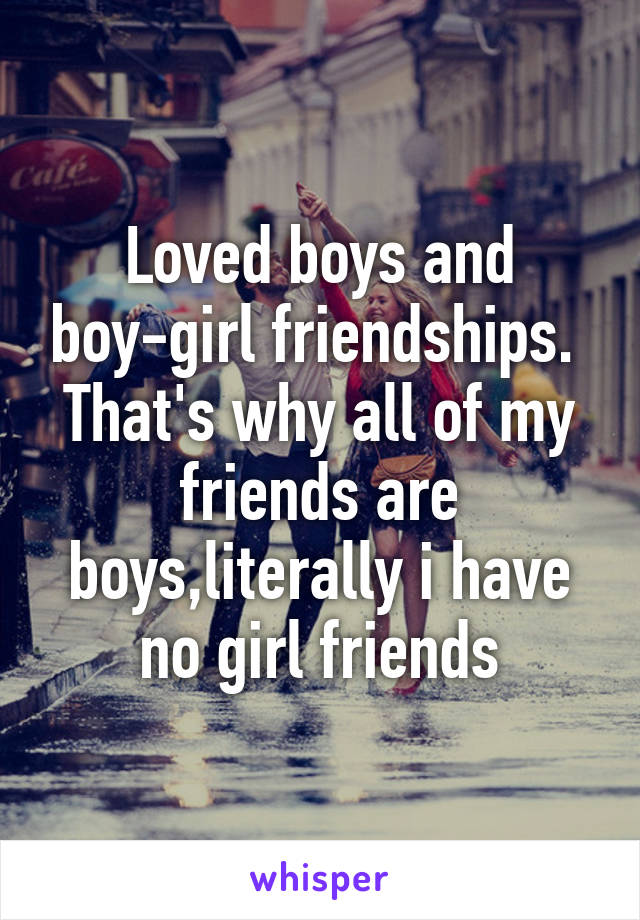 Loved boys and boy-girl friendships. 
That's why all of my friends are boys,literally i have no girl friends