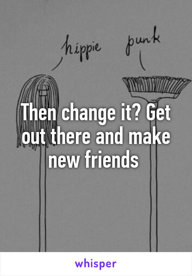 Then change it? Get out there and make new friends 