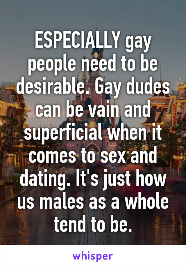 ESPECIALLY gay people need to be desirable. Gay dudes can be vain and superficial when it comes to sex and dating. It's just how us males as a whole tend to be.