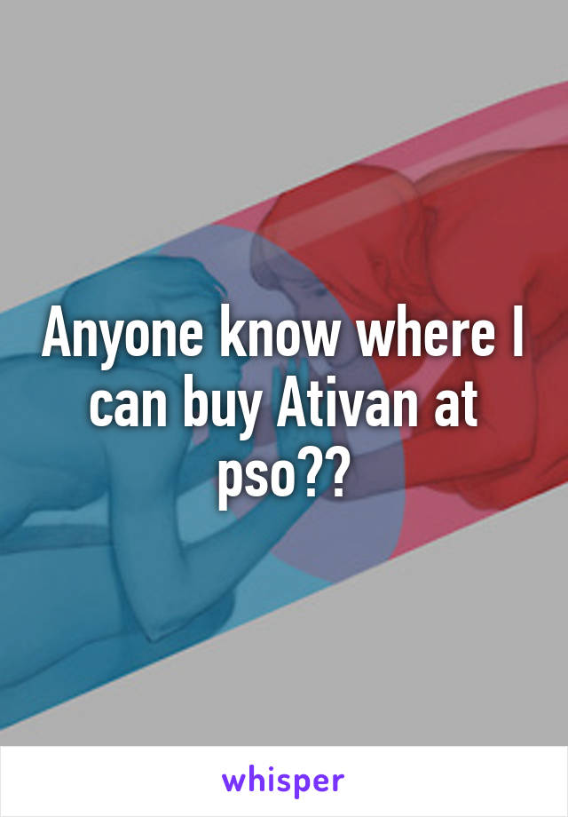 Anyone know where I can buy Ativan at pso??