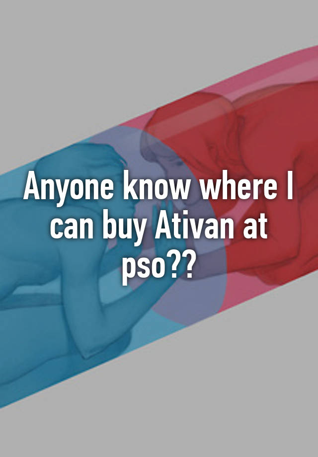 Anyone know where I can buy Ativan at pso??