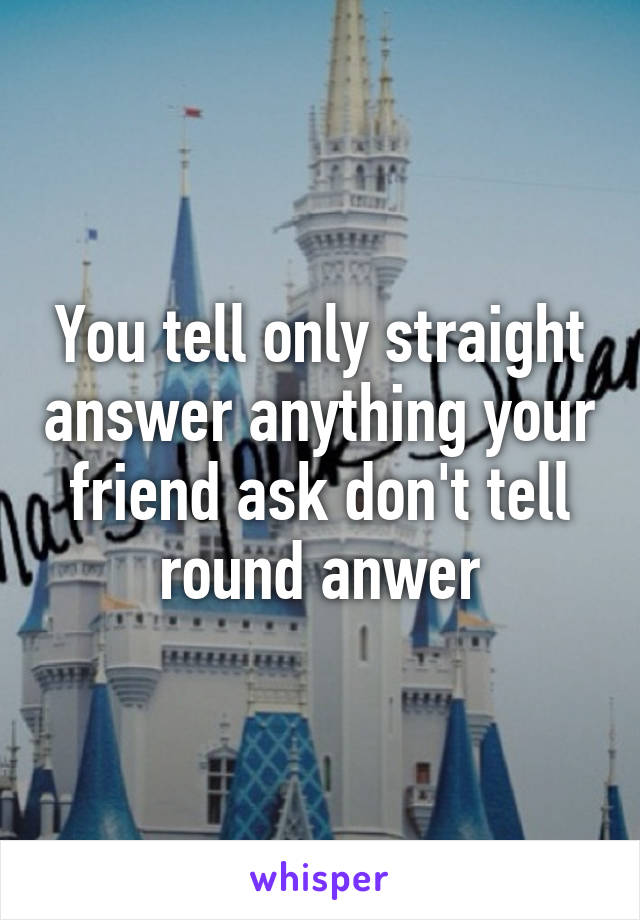 You tell only straight answer anything your friend ask don't tell round anwer