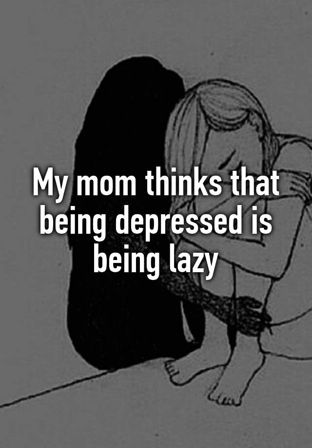 My Mom Thinks That Being Depressed Is Being Lazy 0793