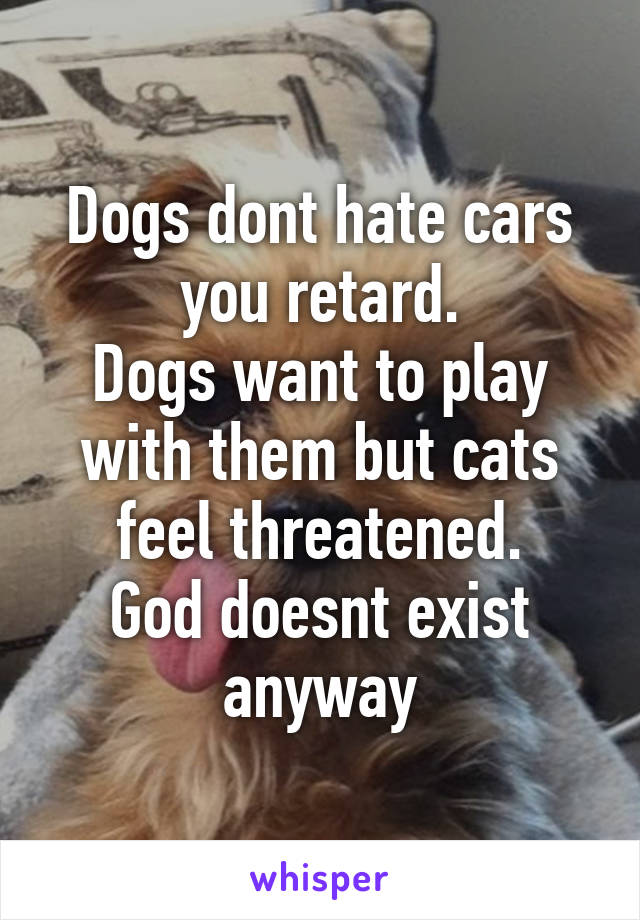 Dogs dont hate cars you retard.
Dogs want to play with them but cats feel threatened.
God doesnt exist anyway