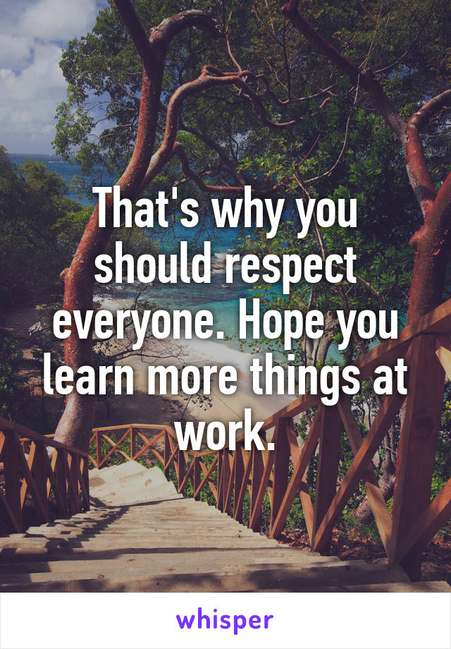 That's why you should respect everyone. Hope you learn more things at work.