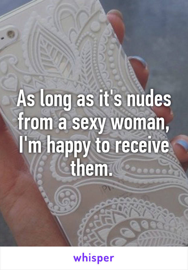 As long as it's nudes from a sexy woman, I'm happy to receive them. 