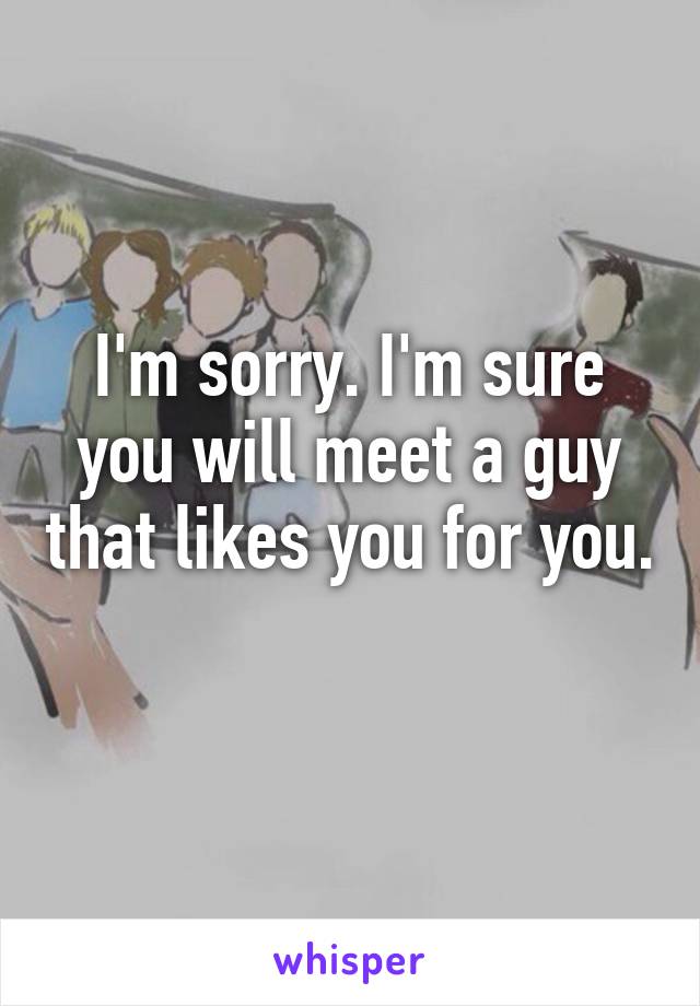 I'm sorry. I'm sure you will meet a guy that likes you for you. 