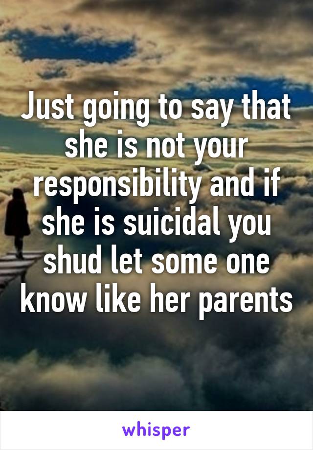 Just going to say that she is not your responsibility and if she is suicidal you shud let some one know like her parents 
