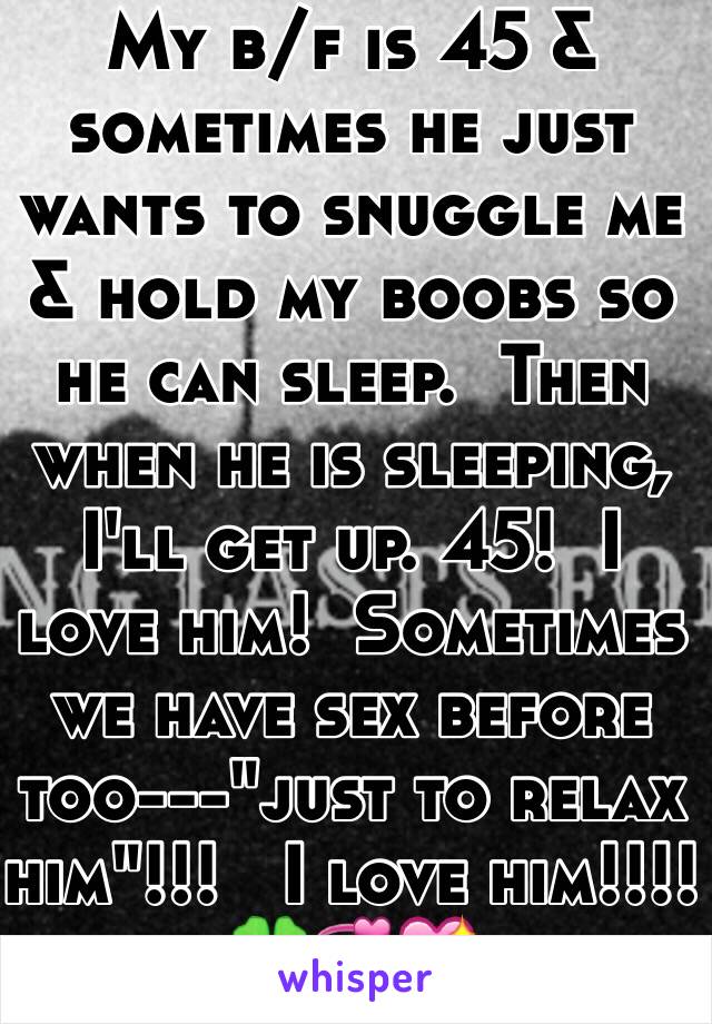 My b/f is 45 & sometimes he just wants to snuggle me & hold my boobs so he can sleep.  Then when he is sleeping, I'll get up. 45!  I love him!  Sometimes we have sex before too---"just to relax him"!!!   I love him!!!! 🍀💞💖