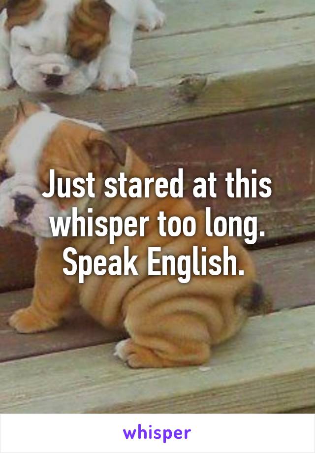 Just stared at this whisper too long. Speak English. 