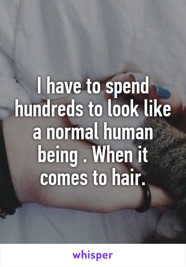 I have to spend hundreds to look like a normal human being . When it comes to hair.