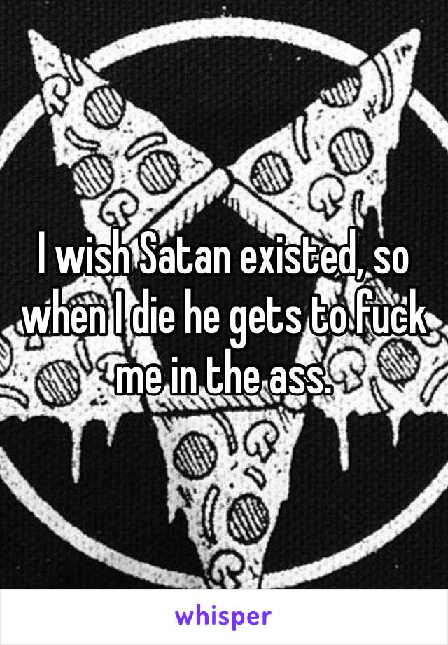 I wish Satan existed, so when I die he gets to fuck me in the ass.
