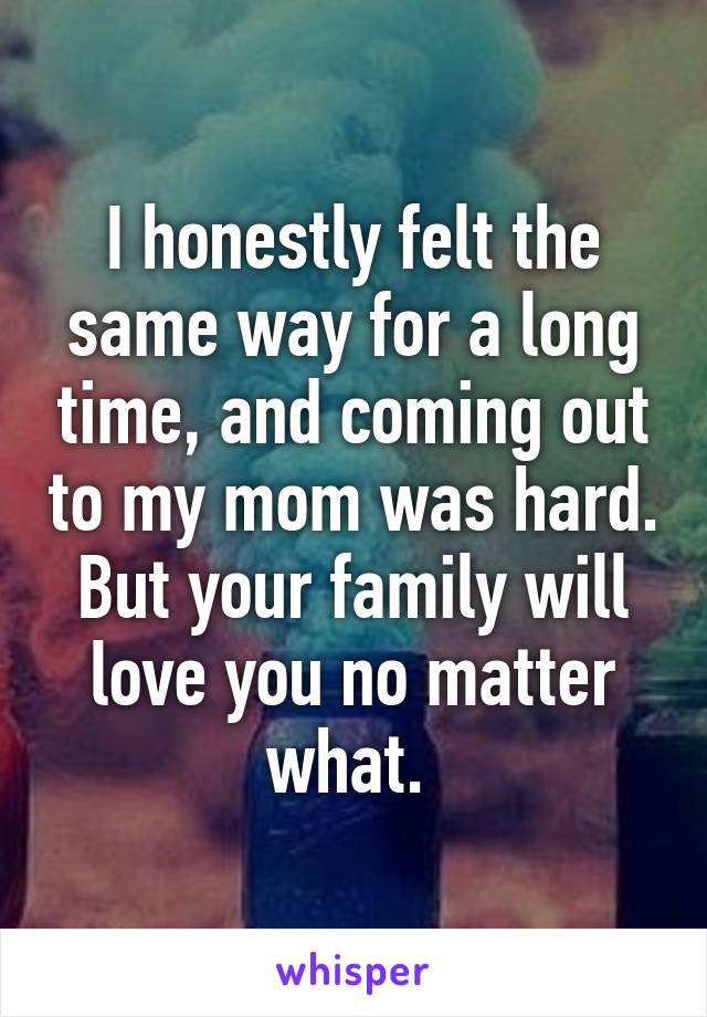 I honestly felt the same way for a long time, and coming out to my mom was hard. But your family will love you no matter what. 